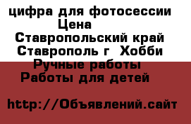 цифра для фотосессии › Цена ­ 150 - Ставропольский край, Ставрополь г. Хобби. Ручные работы » Работы для детей   